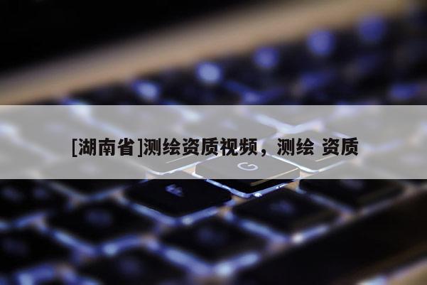 [湖南省]測繪資質(zhì)視頻，測繪 資質(zhì)