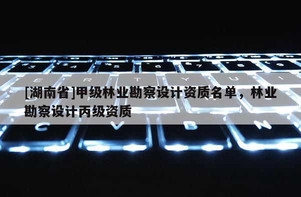 [湖南省]甲級林業(yè)勘察設(shè)計資質(zhì)名單，林業(yè)勘察設(shè)計丙級資質(zhì)
