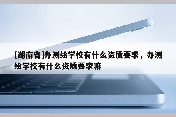 [湖南省]辦測繪學校有什么資質(zhì)要求，辦測繪學校有什么資質(zhì)要求嘛