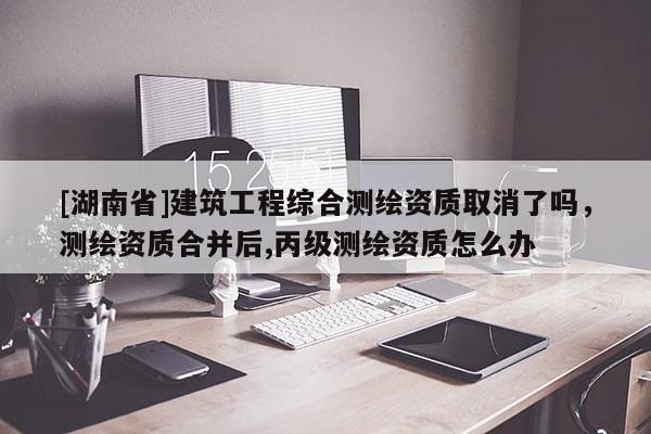 [湖南省]建筑工程綜合測繪資質(zhì)取消了嗎，測繪資質(zhì)合并后,丙級測繪資質(zhì)怎么辦