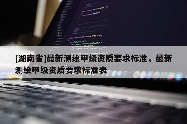 [湖南省]最新測繪甲級資質(zhì)要求標(biāo)準(zhǔn)，最新測繪甲級資質(zhì)要求標(biāo)準(zhǔn)表