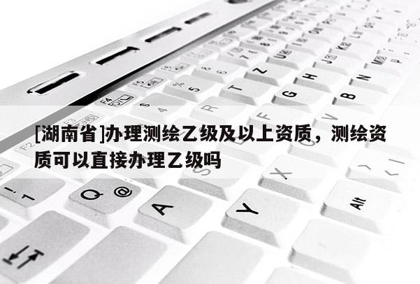 [湖南省]辦理測繪乙級及以上資質(zhì)，測繪資質(zhì)可以直接辦理乙級嗎