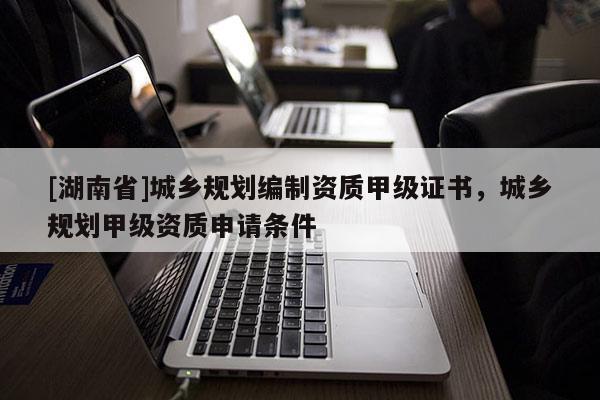 [湖南省]城鄉(xiāng)規(guī)劃編制資質(zhì)甲級(jí)證書，城鄉(xiāng)規(guī)劃甲級(jí)資質(zhì)申請(qǐng)條件