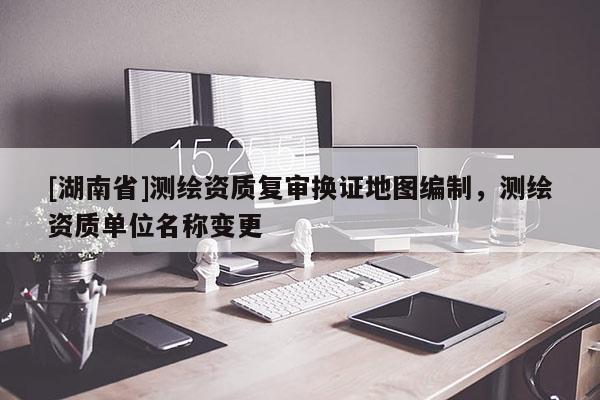 [湖南省]測繪資質(zhì)復(fù)審換證地圖編制，測繪資質(zhì)單位名稱變更