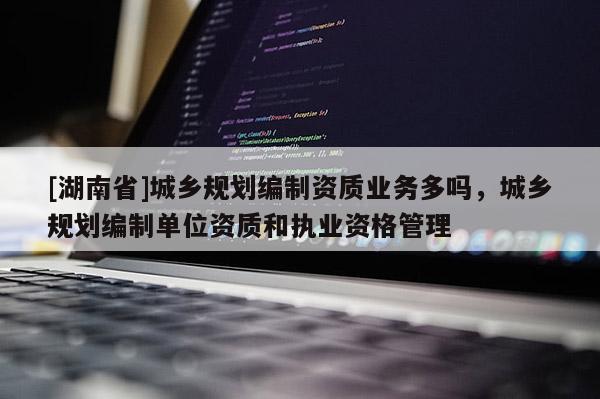 [湖南省]城鄉(xiāng)規(guī)劃編制資質(zhì)業(yè)務(wù)多嗎，城鄉(xiāng)規(guī)劃編制單位資質(zhì)和執(zhí)業(yè)資格管理