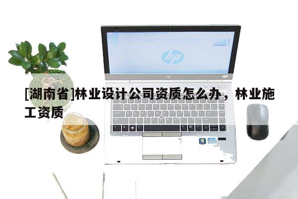 [湖南省]林業(yè)設(shè)計(jì)公司資質(zhì)怎么辦，林業(yè)施工資質(zhì)