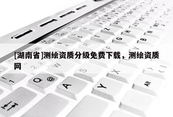 [湖南省]測繪資質(zhì)分級免費下載，測繪資質(zhì)網(wǎng)