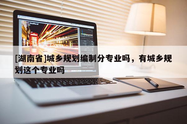 [湖南省]城鄉(xiāng)規(guī)劃編制分專業(yè)嗎，有城鄉(xiāng)規(guī)劃這個專業(yè)嗎