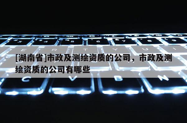 [湖南省]市政及測繪資質的公司，市政及測繪資質的公司有哪些