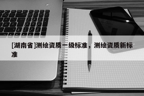 [湖南省]測繪資質(zhì)一級標(biāo)準(zhǔn)，測繪資質(zhì)新標(biāo)準(zhǔn)