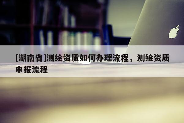 [湖南省]測繪資質(zhì)如何辦理流程，測繪資質(zhì)申報流程