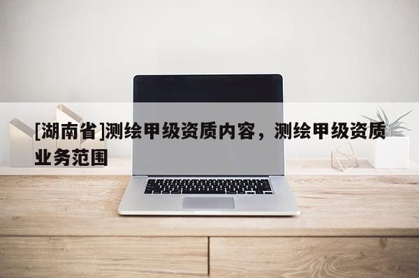 [湖南省]測繪甲級資質(zhì)內(nèi)容，測繪甲級資質(zhì)業(yè)務(wù)范圍