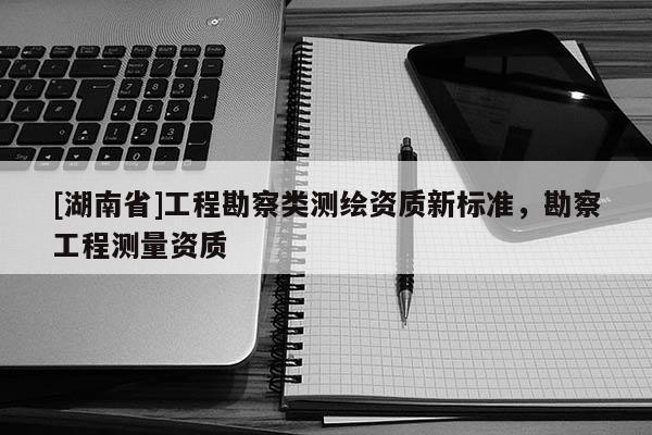 [湖南省]工程勘察類測繪資質(zhì)新標準，勘察工程測量資質(zhì)