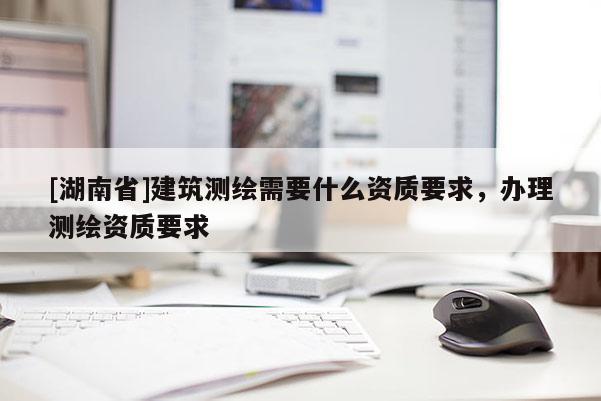 [湖南省]建筑測繪需要什么資質(zhì)要求，辦理測繪資質(zhì)要求