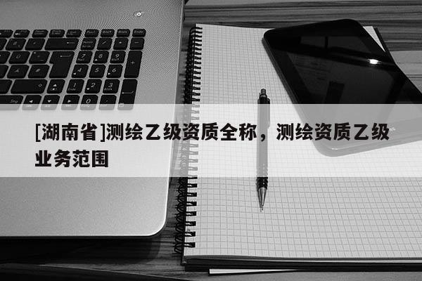 [湖南省]測(cè)繪乙級(jí)資質(zhì)全稱(chēng)，測(cè)繪資質(zhì)乙級(jí)業(yè)務(wù)范圍