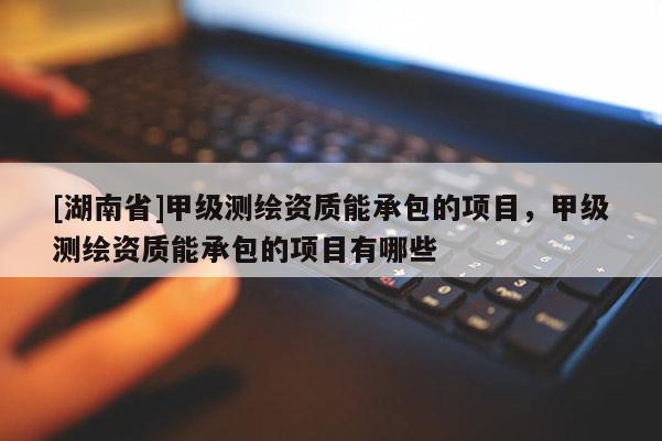 [湖南省]甲級(jí)測(cè)繪資質(zhì)能承包的項(xiàng)目，甲級(jí)測(cè)繪資質(zhì)能承包的項(xiàng)目有哪些