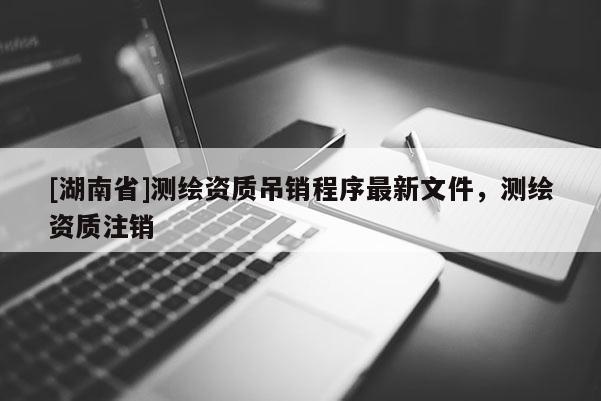 [湖南省]測(cè)繪資質(zhì)吊銷程序最新文件，測(cè)繪資質(zhì)注銷