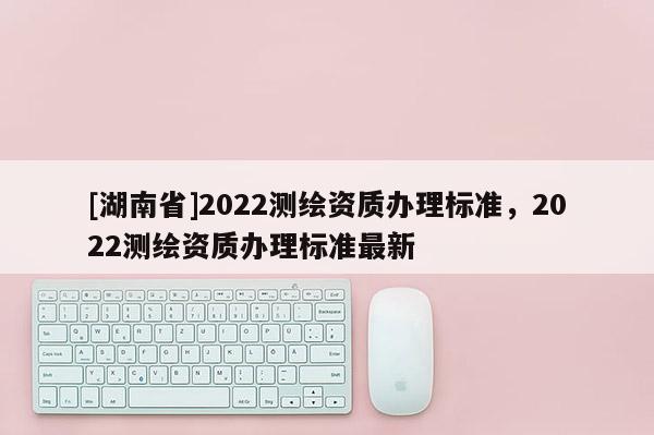 [湖南省]2022測繪資質(zhì)辦理標(biāo)準，2022測繪資質(zhì)辦理標(biāo)準最新
