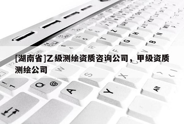 [湖南省]乙級測繪資質(zhì)咨詢公司，甲級資質(zhì)測繪公司