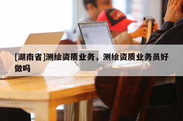[湖南省]測繪資質(zhì)業(yè)務(wù)，測繪資質(zhì)業(yè)務(wù)員好做嗎