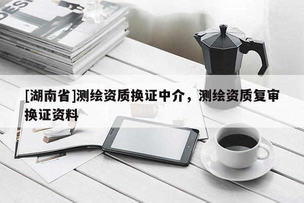 [湖南省]測繪資質(zhì)換證中介，測繪資質(zhì)復(fù)審換證資料