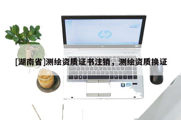 [湖南省]測繪資質(zhì)證書注銷，測繪資質(zhì)換證