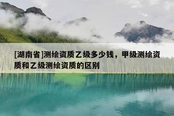 [湖南省]測繪資質(zhì)乙級多少錢，甲級測繪資質(zhì)和乙級測繪資質(zhì)的區(qū)別