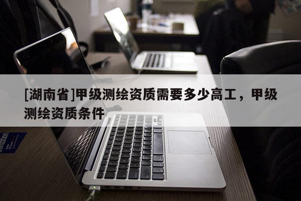 [湖南省]甲級(jí)測繪資質(zhì)需要多少高工，甲級(jí)測繪資質(zhì)條件