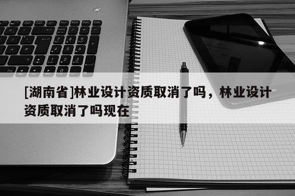 [湖南省]林業(yè)設計資質(zhì)取消了嗎，林業(yè)設計資質(zhì)取消了嗎現(xiàn)在