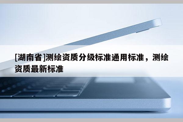 [湖南省]測繪資質(zhì)分級標準通用標準，測繪資質(zhì)最新標準