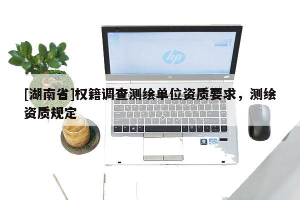 [湖南省]權(quán)籍調(diào)查測(cè)繪單位資質(zhì)要求，測(cè)繪資質(zhì)規(guī)定