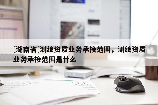 [湖南省]測繪資質(zhì)業(yè)務(wù)承接范圍，測繪資質(zhì)業(yè)務(wù)承接范圍是什么