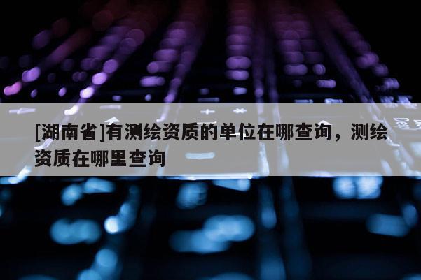 [湖南省]有測(cè)繪資質(zhì)的單位在哪查詢，測(cè)繪資質(zhì)在哪里查詢