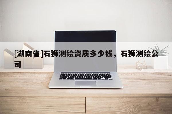 [湖南省]石獅測(cè)繪資質(zhì)多少錢，石獅測(cè)繪公司