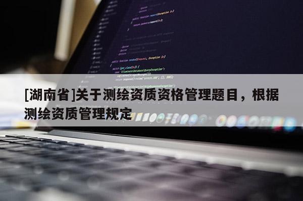 [湖南省]關(guān)于測繪資質(zhì)資格管理題目，根據(jù)測繪資質(zhì)管理規(guī)定
