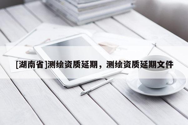 [湖南省]測(cè)繪資質(zhì)延期，測(cè)繪資質(zhì)延期文件