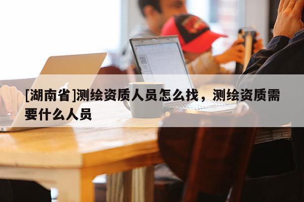 [湖南省]測繪資質(zhì)人員怎么找，測繪資質(zhì)需要什么人員