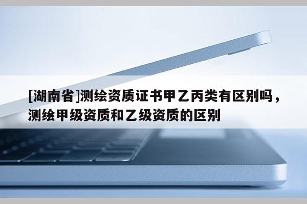 [湖南省]測繪資質(zhì)證書甲乙丙類有區(qū)別嗎，測繪甲級資質(zhì)和乙級資質(zhì)的區(qū)別