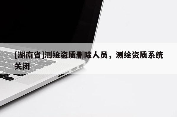 [湖南省]測(cè)繪資質(zhì)刪除人員，測(cè)繪資質(zhì)系統(tǒng)關(guān)閉