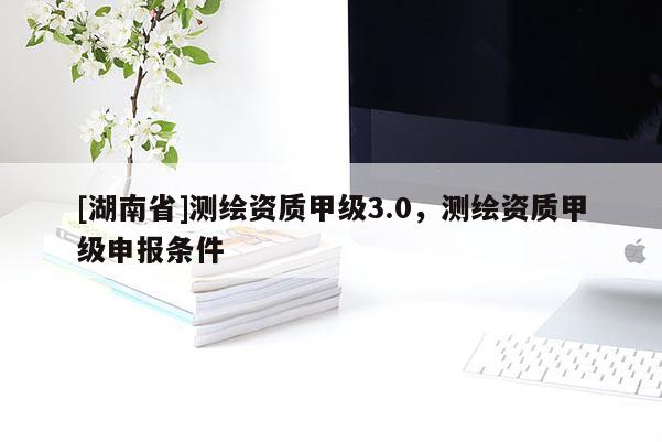 [湖南省]測繪資質甲級3.0，測繪資質甲級申報條件
