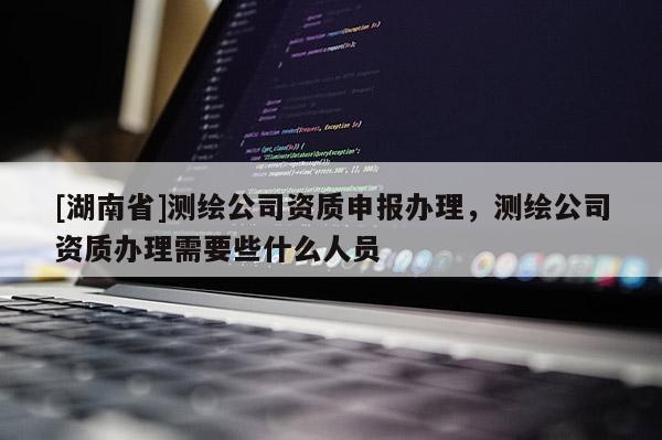 [湖南省]測繪公司資質(zhì)申報(bào)辦理，測繪公司資質(zhì)辦理需要些什么人員