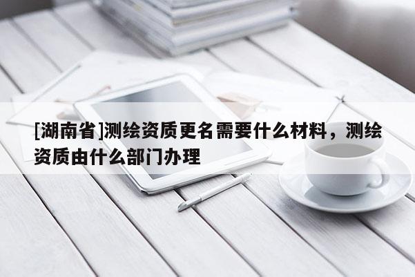[湖南省]測繪資質更名需要什么材料，測繪資質由什么部門辦理
