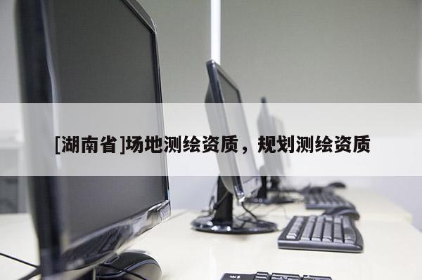 [湖南省]場地測繪資質(zhì)，規(guī)劃測繪資質(zhì)