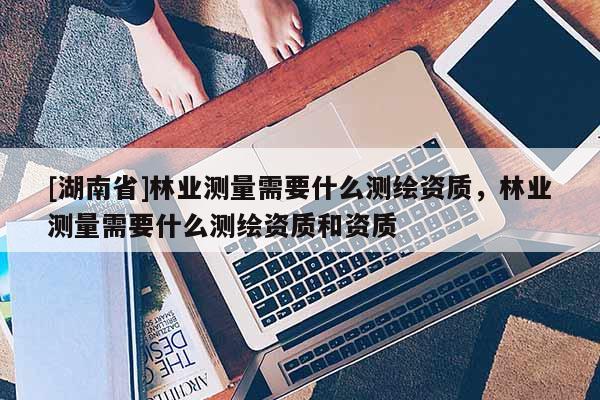 [湖南省]林業(yè)測(cè)量需要什么測(cè)繪資質(zhì)，林業(yè)測(cè)量需要什么測(cè)繪資質(zhì)和資質(zhì)