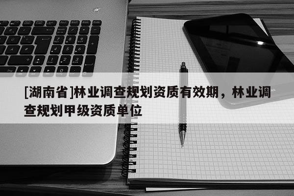 [湖南省]林業(yè)調查規(guī)劃資質有效期，林業(yè)調查規(guī)劃甲級資質單位