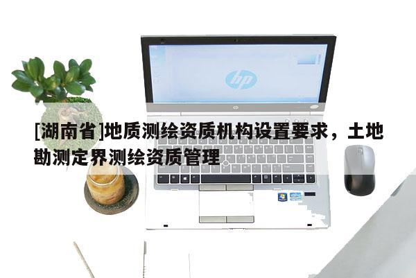 [湖南省]地質測繪資質機構設置要求，土地勘測定界測繪資質管理