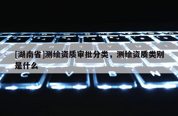 [湖南省]測(cè)繪資質(zhì)審批分類，測(cè)繪資質(zhì)類別是什么
