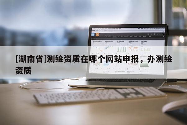 [湖南省]測(cè)繪資質(zhì)在哪個(gè)網(wǎng)站申報(bào)，辦測(cè)繪資質(zhì)