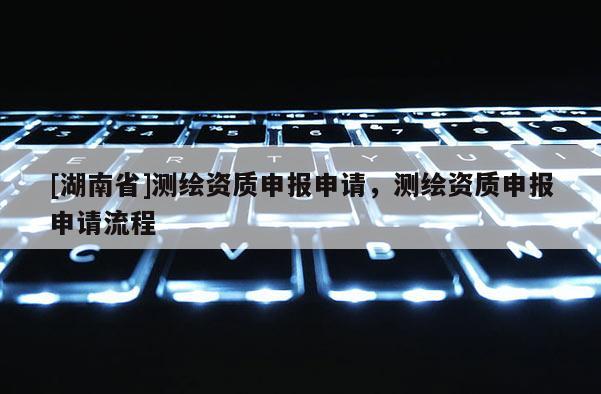 [湖南省]測繪資質申報申請，測繪資質申報申請流程