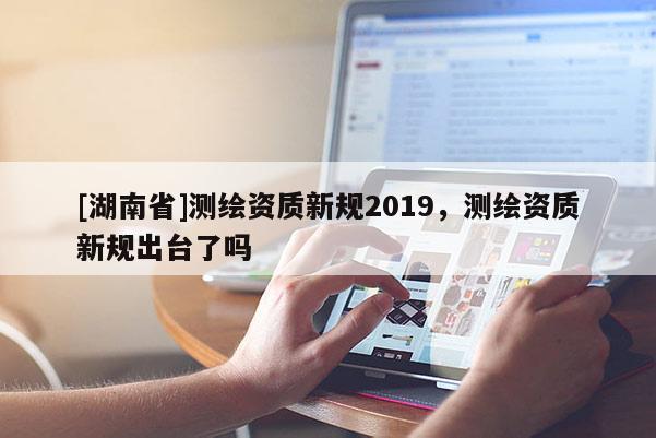 [湖南省]測繪資質新規(guī)2019，測繪資質新規(guī)出臺了嗎